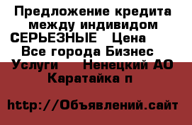 Предложение кредита между индивидом СЕРЬЕЗНЫЕ › Цена ­ 0 - Все города Бизнес » Услуги   . Ненецкий АО,Каратайка п.